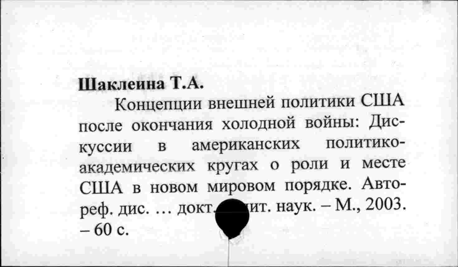 ﻿Шаклеина Т.А.
Концепции внешней политики США после окончания холодной войны: Дис
куссии в американских политикоакадемических кругах о роли и месте США в новом мировом порядке. Авто-реф. дис. ... докт^^ит. наук. - М., 2003.
-60 с.	V